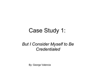 Case Study 1:
But I Consider Myself to Be
Credentialed

By: George Valencia

 
