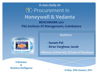 A case study on
               -Procurement in
             Honeywell & Vedanta
                       BENCHMARK-2011
          PSG Institute Of Management, Coimbatore

                                      Authors:

                            Sunam Pal
                            Kiran Varghese Jacob
                         Alliance University School of Business

     E-Business
         &
Business Intelligence         1
                                          Friday, 25th January 2011
 