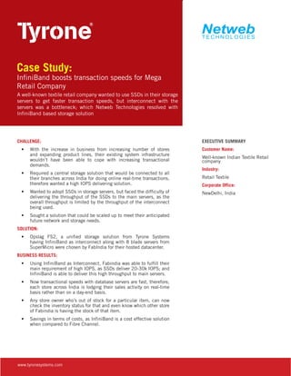 Case Study:

InfiniBand boosts transaction speeds for Mega
Retail Company
A well-known textile retail company wanted to use SSDs in their storage
servers to get faster transaction speeds, but interconnect with the
servers was a bottleneck; which Netweb Technologies resolved with
InfiniBand based storage solution

CHALLENGE:
•	 With the increase in business from increasing number of stores
and expanding product lines, their existing system infrastructure
wouldn’t have been able to cope with increasing transactional
demands.
•	 Required a central storage solution that would be connected to all
their branches across India for doing online real-time transactions,
therefore wanted a high IOPS delivering solution.
•	 Wanted to adopt SSDs in storage servers, but faced the difficulty of
delivering the throughput of the SSDs to the main servers, as the
overall throughput is limited by the throughput of the interconnect
being used.
•	 Sought a solution that could be scaled up to meet their anticipated
future network and storage needs.
SOLUTION:
•	 Opslag FS2, a unified storage solution from Tyrone Systems
having InfiniBand as interconnect along with 8 blade servers from
SuperMicro were chosen by FabIndia for their hosted datacenter.
BUSINESS RESULTS:
•	 Using InfiniBand as Interconnect, Fabindia was able to fulfill their
main requirement of high IOPS, as SSDs deliver 20-30k IOPS; and
InfiniBand is able to deliver this high throughput to main servers.
•	 Now transactional speeds with database servers are fast, therefore,
each store across India is lodging their sales activity on real-time
basis rather than on a day-end basis.
•	 Any store owner who’s out of stock for a particular item, can now
check the inventory status for that and even know which other store
of Fabindia is having the stock of that item.
•	 Savings in terms of costs, as InfiniBand is a cost effective solution
when compared to Fibre Channel.

www.tyronesystems.com

EXECUTIVE SUMMARY
Customer Name:
Well-known Indian Textile Retail
company
Industry:
Retail Textile
Corporate Office:
NewDelhi, India

 