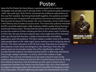 Poster.
Upon the film Poster for Harry Brown, a positive quote from a national
newspaper was actually used in the top center. In this positive quote a previous
credit was used upon ‘GranTorino’ to prompt the audiences expectations on
this new film revealed. By linking these both together, the audience are both
prompted but also intrigued with such positive outcomes and expectations.
Moving onto the layout of this poster, the main characters name is both shown
in the title but also includes his actors name. This shows the audience that both
the film would be expensively made meaning a better quality due to having a
world wide famous actor.The fact that the actors name is placed there is to
prompt the audience further including the fans of this actors work. Furthering
on from this, the way the text is placed upon a low angle shot of the character
with a gun facing that direction, creates a tense but also intimidating
appearance upon the audience. This then creates a sudden twist on the stereo-
types people place on the ‘older aged’ group creating a more intriguing view of
the film.The colour saturation of all the text is also important as it reveals to
the audience a more urban and dangerous vibe. Moving on from this, the
poster seems to not actually contain the a Film classification, which can
actually fool the audience into believing that the film is able to be watched by
the younger category between ‘12 and 15’ which then creates a larger
audience. The costume and background also gives a big hint away to the
audience about the setting and area this film would be placed around. By using
the traditional big brown coat all buttoned up with a gun is shown to be a
juxtaposition between the violence and the higher class, this is then balanced
out against a damaged yellow dark wall which resembles the dangerous areas
of an Urban place.The dark lightening also helps this interpretation from the
 
