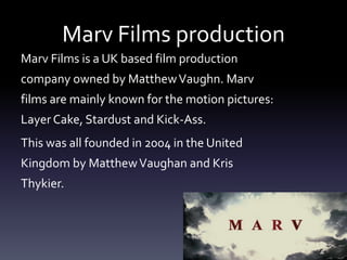 Marv Films production
Marv Films is a UK based film production
company owned by MatthewVaughn. Marv
films are mainly known for the motion pictures:
Layer Cake, Stardust and Kick-Ass.
This was all founded in 2004 in the United
Kingdom by MatthewVaughan and Kris
Thykier.
 
