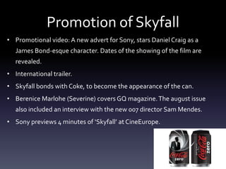 Promotion of Skyfall
• Promotional video: A new advert for Sony, stars Daniel Craig as a
James Bond-esque character. Dates of the showing of the film are
revealed.
• International trailer.
• Skyfall bonds with Coke, to become the appearance of the can.
• Berenice Marlohe (Severine) covers GQ magazine.The august issue
also included an interview with the new 007 director Sam Mendes.
• Sony previews 4 minutes of ‘Skyfall’ at CineEurope.
 