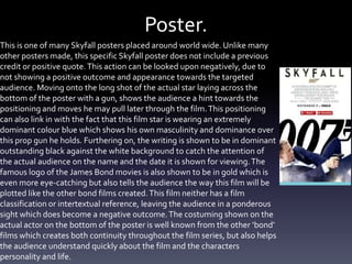 Poster.
This is one of many Skyfall posters placed around world wide. Unlike many
other posters made, this specific Skyfall poster does not include a previous
credit or positive quote.This action can be looked upon negatively, due to
not showing a positive outcome and appearance towards the targeted
audience. Moving onto the long shot of the actual star laying across the
bottom of the poster with a gun, shows the audience a hint towards the
positioning and moves he may pull later through the film.This positioning
can also link in with the fact that this film star is wearing an extremely
dominant colour blue which shows his own masculinity and dominance over
this prop gun he holds. Furthering on, the writing is shown to be in dominant
outstanding black against the white background to catch the attention of
the actual audience on the name and the date it is shown for viewing.The
famous logo of the James Bond movies is also shown to be in gold which is
even more eye-catching but also tells the audience the way this film will be
plotted like the other bond films created.This film neither has a film
classification or intertextual reference, leaving the audience in a ponderous
sight which does become a negative outcome.The costuming shown on the
actual actor on the bottom of the poster is well known from the other ‘bond’
films which creates both continuity throughout the film series, but also helps
the audience understand quickly about the film and the characters
personality and life.
 