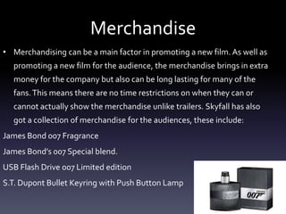 Merchandise
• Merchandising can be a main factor in promoting a new film. As well as
promoting a new film for the audience, the merchandise brings in extra
money for the company but also can be long lasting for many of the
fans.This means there are no time restrictions on when they can or
cannot actually show the merchandise unlike trailers. Skyfall has also
got a collection of merchandise for the audiences, these include:
James Bond 007 Fragrance
James Bond’s 007 Special blend.
USB Flash Drive 007 Limited edition
S.T. Dupont Bullet Keyring with Push Button Lamp
 