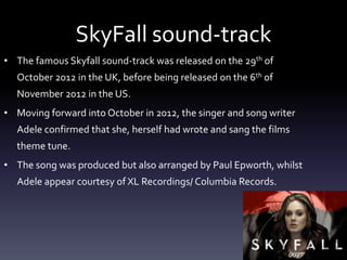 SkyFall sound-track
• The famous Skyfall sound-track was released on the 29th of
October 2012 in the UK, before being released on the 6th of
November 2012 in the US.
• Moving forward into October in 2012, the singer and song writer
Adele confirmed that she, herself had wrote and sang the films
theme tune.
• The song was produced but also arranged by Paul Epworth, whilst
Adele appear courtesy of XL Recordings/ Columbia Records.
 