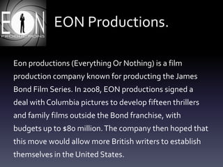 EON Productions.
Eon productions (Everything Or Nothing) is a film
production company known for producting the James
Bond Film Series. In 2008, EON productions signed a
deal with Columbia pictures to develop fifteen thrillers
and family films outside the Bond franchise, with
budgets up to $80 million.The company then hoped that
this move would allow more British writers to establish
themselves in the United States.
 