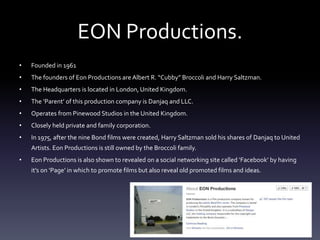 EON Productions.
• Founded in 1961
• The founders of Eon Productions are Albert R. “Cubby” Broccoli and Harry Saltzman.
• The Headquarters is located in London, United Kingdom.
• The ‘Parent’ of this production company is Danjaq and LLC.
• Operates from Pinewood Studios in the United Kingdom.
• Closely held private and family corporation.
• In 1975, after the nine Bond films were created, Harry Saltzman sold his shares of Danjaq to United
Artists. Eon Productions is still owned by the Broccoli family.
• Eon Productions is also shown to revealed on a social networking site called ‘Facebook’ by having
it’s on ‘Page’ in which to promote films but also reveal old promoted films and ideas.
 