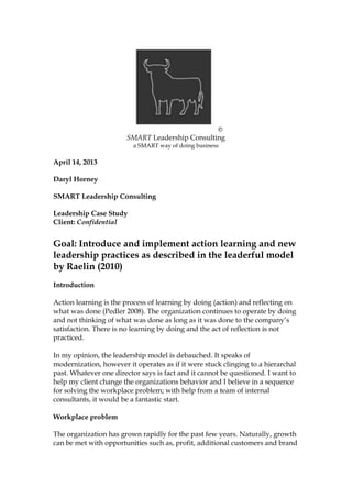 ©
SMART Leadership Consulting
a SMART way of doing business
April 14, 2013
Daryl Horney
SMART Leadership Consulting
Leadership Case Study
Client: Confidential
Goal: Introduce and implement action learning and new
leadership practices as described in the leaderful model
by Raelin (2010)
Introduction
Action learning is the process of learning by doing (action) and reflecting on
what was done (Pedler 2008). The organization continues to operate by doing
and not thinking of what was done as long as it was done to the company’s
satisfaction. There is no learning by doing and the act of reflection is not
practiced.
In my opinion, this type of leadership model is debauched. It speaks of
modernization, however it operates as if it were stuck clinging to a hierarchal
past. Whatever one director says is fact and it cannot be questioned. I want to
help my client change the organizations behavior and I believe in a sequence
for solving the workplace problem and with help from a team of internal
consultants, it would be a fantastic start.
 