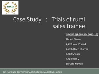 Case Study : Trials of rural 
sales trainee 
GROUP 1(PGDABM 2013-15) 
Abheri Biswas 
Ajit Kumar Prasad 
Akash Deep Sharma 
Ankit Shukla 
Anu Peter V 
Suruchi Kumari 
CCS NATIONAL INSTITUTE OF AGRICULTURAL MARKETING, JAIPUR 
 