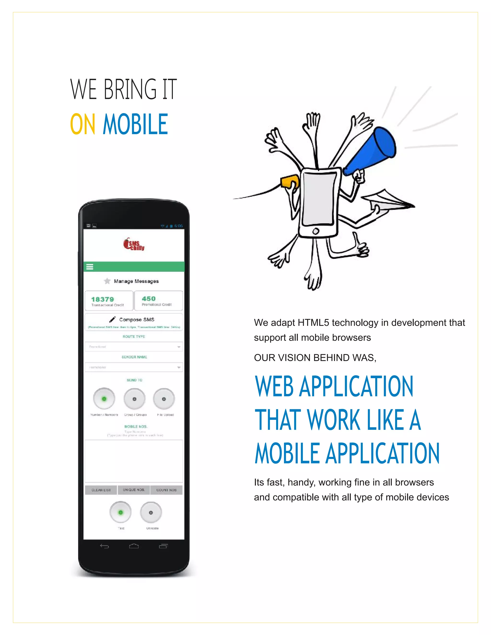 WE BRING IT
ON MOBILE
We adapt HTML5 technology in development that
support all mobile browsers
OUR VISION BEHIND WAS,
WEB APPLICATION
THAT WORK LIKE A
MOBILE APPLICATION
Its fast, handy, working fine in all browsers
and compatible with all type of mobile devices
 