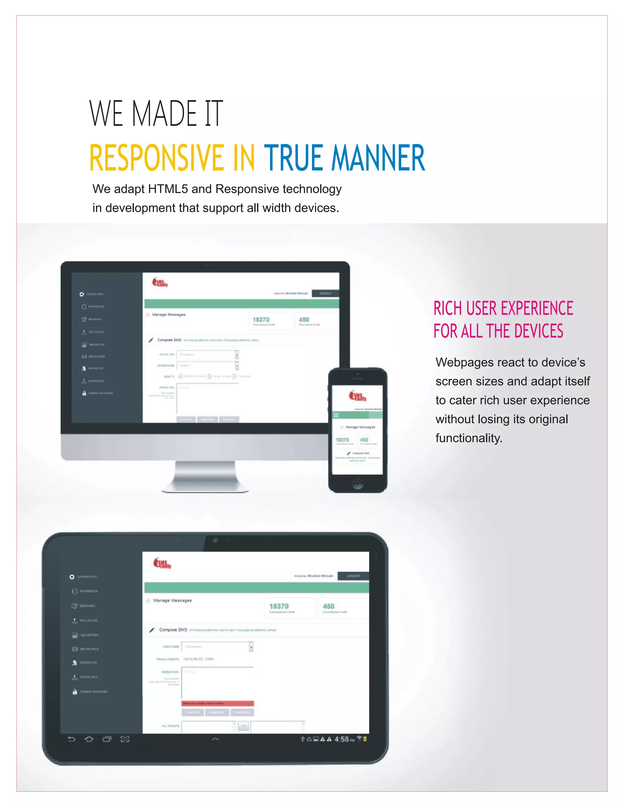 WE MADE IT
RESPONSIVE IN TRUE MANNER
We adapt HTML5 and Responsive technology
in development that support all width devices.
RICH USER EXPERIENCE
FOR ALL THE DEVICES
Webpages react to device’s
screen sizes and adapt itself
to cater rich user experience
without losing its original
functionality.
 