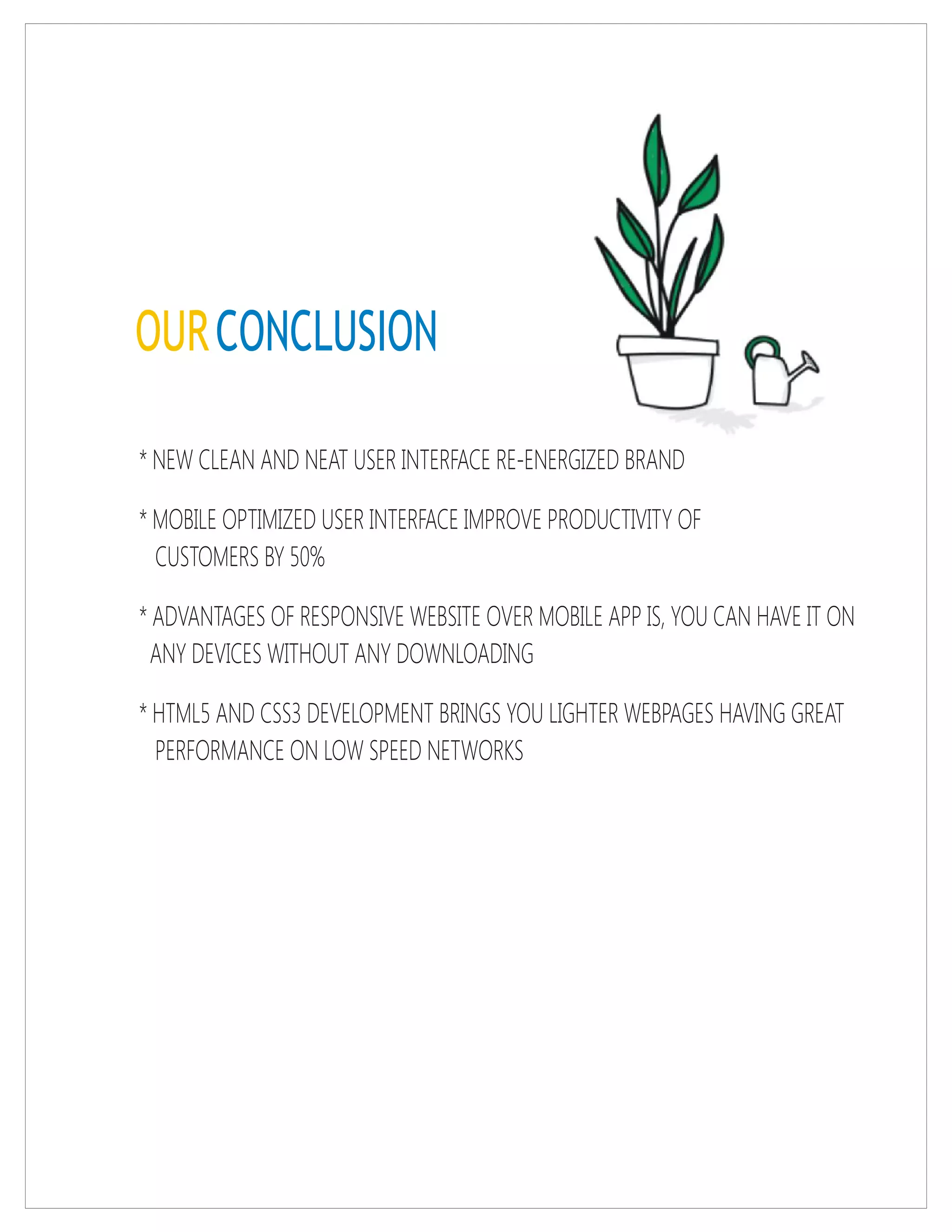 OURCONCLUSION
* NEW CLEAN AND NEAT USER INTERFACE RE-ENERGIZED BRAND
* MOBILE OPTIMIZED USER INTERFACE IMPROVE PRODUCTIVITY OF
CUSTOMERS BY 50%
* ADVANTAGES OF RESPONSIVE WEBSITE OVER MOBILE APP IS, YOU CAN HAVE IT ON
ANY DEVICES WITHOUT ANY DOWNLOADING
* HTML5 AND CSS3 DEVELOPMENT BRINGS YOU LIGHTER WEBPAGES HAVING GREAT
PERFORMANCE ON LOW SPEED NETWORKS
 