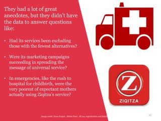 10Image credit: Noun Project , Mister Pixel. All use, reproduction and distribution of this work is subject to a CC-BY-NC-ND license.
They had a lot of great
anecdotes, but they didn’t have
the data to answer questions
like:
• Had its services been excluding
those with the fewest alternatives?
• Were its marketing campaigns
succeeding in spreading the
message of universal service?
• In emergencies, like the rush to
hospital for childbirth, were the
very poorest of expectant mothers
actually using Ziqitza’s service?
 