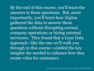 By the end of this course, you’ll learn the
answers to these questions. But, more
importantly, you’ll learn how Ziqitza
gathered the data to answer these
questions without disrupting normal
company operations or hiring external
surveyors. They found that a Lean Data
approach—like the one we’ll walk you
through in this course—yielded the key
insights the needed to enhance how they
create value for customers.
11All use, reproduction and distribution of this work is subject to a CC-BY-NC-ND license.
 