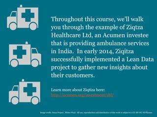 Throughout this course, we’ll walk
you through the example of Ziqtza
Healthcare Ltd, an Acumen investee
that is providing ambulance services
in India. In early 2014, Ziqitza
successfully implemented a Lean Data
project to gather new insights about
their customers.
Learn more about Ziqtiza here:
http://acumen.org/investment/zhl/
2Image credit: Noun Project , Mister Pixel. All use, reproduction and distribution of this work is subject to a CC-BY-NC-ND license.
 