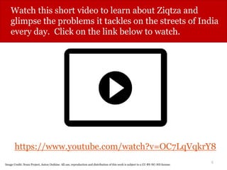 6
Watch this short video to learn about Ziqtza and
glimpse the problems it tackles on the streets of India
every day. Click on the link below to watch.
https://www.youtube.com/watch?v=OC7LqVqkrY8
Video produced by GOOD. All use, reproduction and distribution of this work is subject to a CC-BY-NC-ND license.
Image Credit: Noun Project, Anton Outkine. All use, reproduction and distribution of this work is subject to a CC-BY-NC-ND license.
 
