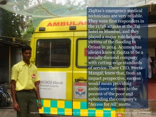 8
Ziqitza’s emergency medical
technicians are very reliable.
They were first responders in
the 11/28 attacks at the Taj
hotel in Mumbai, and they
played a major role helping
victims of the flooding in
Orissa in 2014. Acumen has
always known Ziqitza to be a
socially-focused company
with cutting-edge standards
of service. Their CEO, Sweta
Mangal, knew that, from an
impact perspective, success
would mean providing
ambulance services to the
poorest of the poor and
upholding the company’s
“Access for All” motto.
Image Credit: Center for Health Market Innovations. All use, reproduction and distribution of this work is subject to a CC-BY-NC-ND license.
 