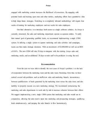 Avaya
engaged with marketing content increases the likelihood of conversion. By engaging with
potential leads and tracking open rates and other metrics, marketing efforts have quantitative data
to help shape future strategies. Switching to a completely inbound methodology will require four
weeks of training for marketing employees and two weeks for sales employees.
Our final alternative is to introduce both teams to a single software solution. As Avaya is
currently structured, the sales and marketing department operate as separate entities. To unify
their mutual goal of generating qualified leads, we recommend implementing a single CRM
system. In utilizing a single system to capture marketing and sales activities and campaigns,
teams can then make strategic decisions. With an investment of $3,000,000 we will see an ROI
of 416% . The new CRM will take 30 days to integrate with the existing Avaya sales and
marketing stacks, and an additional 30 days to train staff to be proficient in using the tool.
Recommendation
From the case we were able to identify the root cause of Avaya’s problem: it is the lack
of cooperation between the marketing team and the sales team. Stemming from that, we have
noticed several sub-problems such as inefficient sales and marketing funnels, inconsistency
between qualifications of leads generated by the marketing team versus the sales team, and also
inability to properly execute on a new marketing strategy. We recommend restructuring the
marketing and sales departments to work side by side to increase cohesion between their efforts.
We suggest implementing a new, single CRM system that marketing and sales would use in
conjunction, allowing the sales team’s input into marketing and prospecting strategies, qualifying
leads simultaneously, and merging the sales funnels to flow harmoniously.
 