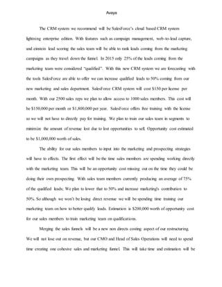 Avaya
The CRM system we recommend will be SalesForce’s cloud based CRM system
lightning enterprise edition. With features such as campaign management, web-to-lead capture,
and einstein lead scoring the sales team will be able to rank leads coming from the marketing
campaigns as they travel down the funnel. In 2015 only 25% of the leads coming from the
marketing team were considered “qualified”. With this new CRM system we are forecasting with
the tools SalesForce are able to offer we can increase qualified leads to 50% coming from our
new marketing and sales department. SalesForce CRM system will cost $150 per license per
month. With our 2500 sales reps we plan to allow access to 1000 sales members. This cost will
be $150,000 per month or $1,800,000 per year. SalesForce offers free training with the license
so we will not have to directly pay for training. We plan to train our sales team in segments to
minimize the amount of revenue lost due to lost opportunities to sell. Opportunity cost estimated
to be $1,000,000 worth of sales.
The ability for our sales members to input into the marketing and prospecting strategies
will have to effects. The first effect will be the time sales members are spending working directly
with the marketing team. This will be an opportunity cost missing out on the time they could be
doing their own prospecting. With sales team members currently producing an average of 75%
of the qualified leads; We plan to lower that to 50% and increase marketing's contribution to
50%. So although we won’t be losing direct revenue we will be spending time training our
marketing team on how to better qualify leads. Estimation is $200,000 worth of opportunity cost
for our sales members to train marketing team on qualifications.
Merging the sales funnels will be a new non directs costing aspect of our restructuring.
We will not lose out on revenue, but our CMO and Head of Sales Operations will need to spend
time creating one cohesive sales and marketing funnel. This will take time and estimation will be
 