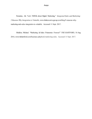 Avaya
Parmelee, Ali. “Let's THINK about Digital Marketing.” Integrated Sales and Marketing:
5 Reasons Why Integration is Valuable, www.thinkcreativegroup.com/blog/5-reasons-why-
marketing-and-sales-integration-is-valuable. Accessed 11 Sept. 2017.
Sheldon, Michael. “Marketing & Sales: Frienemies Forever!” THE HARTFORD, 16 Aug.
2016, www.thehartford.com/business-playbook/marketing-sales. Accessed 11 Sept. 2017.
 