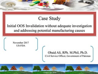 Case Study
Initial OOS Invalidation without adequate investigation
and addressing potential manufacturing causes
November 2017
US-FDA
Obaid Ali, RPh. M.Phil, Ph.D.
Civil Service Officer, Government of Pakistan
 