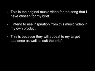 • This is the original music video for the song that I
have chosen for my brief.
• I intend to use inspiration from this music video in
my own product
• This is because they will appeal to my target
audience as well as suit the brief.
 