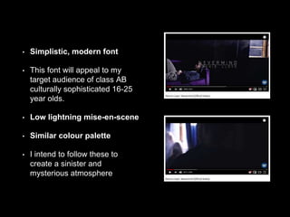 • Simplistic, modern font
• This font will appeal to my
target audience of class AB
culturally sophisticated 16-25
year olds.
• Low lightning mise-en-scene
• Similar colour palette
• I intend to follow these to
create a sinister and
mysterious atmosphere
 