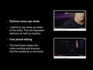 • Extreme close ups shots
• I intend to use close up shots
of the artist. This will represent
intimacy as well as mystery.
• Fast paced editing
• This technique keeps the
video exciting and ensures
that the audience is not bored.
 