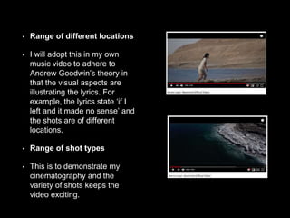 • Range of different locations
• I will adopt this in my own
music video to adhere to
Andrew Goodwin’s theory in
that the visual aspects are
illustrating the lyrics. For
example, the lyrics state ‘if I
left and it made no sense’ and
the shots are of different
locations.
• Range of shot types
• This is to demonstrate my
cinematography and the
variety of shots keeps the
video exciting.
 