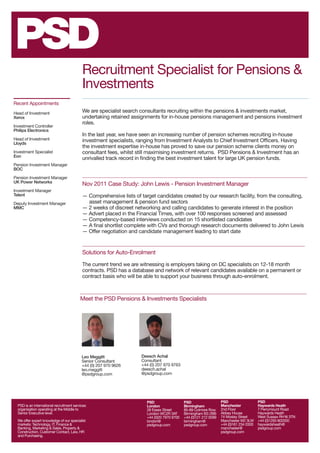 Recruitment Specialist for Pensions &
                                           Investments
Recent Appointments

Head of Investment                         We are specialist search consultants recruiting within the pensions & investments market,
Xerox                                      undertaking retained assignments for in-house pensions management and pensions investment
                                           roles.
Investment Controller
Philips Electronics
                                           In the last year, we have seen an increasing number of pension schemes recruiting in-house
Head of Investment                         investment specialists, ranging from Investment Analysts to Chief Investment Officers. Having
Lloyds
                                           the investment expertise in-house has proved to save our pension scheme clients money on
Investment Specialist                      consultant fees, whilst still maximising investment returns. PSD Pensions & Investment has an
Eon
                                           unrivalled track record in finding the best investment talent for large UK pension funds.
Pension Investment Manager
BOC

Pension Investment Manager
UK Power Networks
                                           Nov 2011 Case Study: John Lewis - Pension Investment Manager
Investment Manager
Telent                                     — Comprehensive lists of target candidates created by our research facility, from the consulting, 	
Deputy Investment Manager                    asset management & pension fund sectors
MMC                                        — 2 weeks of discreet networking and calling candidates to generate interest in the position
                                           — Advert placed in the Financial Times, with over 100 responses screened and assessed
                                           — Competency-based interviews conducted on 15 shortlisted candidates
                                           — A final shortlist complete with CVs and thorough research documents delivered to John Lewis
                                           — Offer negotiation and candidate management leading to start date


                                           Solutions for Auto-Enrolment

                                           The current trend we are witnessing is employers taking on DC specialists on 12-18 month
                                           contracts. PSD has a database and network of relevant candidates available on a permanent or
                                           contract basis who will be able to support your business through auto-enrolment.



                                          Meet the PSD Pensions & Investments Specialists




                                           Leo Meggitt               Deesch Achal
                                           Senior Consultant         Consultant
                                           +44 (0) 207 970 9626      +44 (0) 207 970 9763
                                           leo.meggitt               deesch.achal
                                           @psdgroup.com             @psdgroup.com




                                                                       PSD                   PSD                   PSD                   PSD
  PSD is an international recruitment services                         London                Birmingham            Manchester            Haywards Heath
  organisation operating at the Middle to                              28 Essex Street       85-89 Colmore Row     2nd Floor             7 Perrymount Road
  Senior Executive level.                                              London WC2R 3AT       Birmingham B3 2BB     Abbey House           Haywards Heath
                                                                       +44 (0)20 7970 9700   +44 (0)121 212 0099   74 Mosley Street      West Sussex RH16 3TN
  We offer expert knowledge of our specialist                          london@               birmingham@           Manchester M2 3LW     +44 (0)1293 802000
  markets: Technology, IT, Finance &                                   psdgroup.com          psdgroup.com          +44 (0)161 234 0300   haywardsheath@
  Banking, Marketing & Sales, Property &                                                                           manchester@           psdgroup.com
  Construction, Customer Contact, Law, HR                                                                          psdgroup.com
  and Purchasing.
 