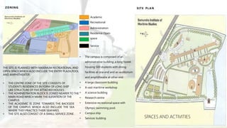 ZONING
Academic
Recreational
Administration
Residence Open
space
Service
THE SITE IS PLANNED WITH MAXIMUM RECREATIONAL AND
OPEN SPACE,WHICH ALSO INCLUDE THE ENTRY PLAZA,POOL
AND AMPHITHEATER.
• THE CENTRE ZONE OF THE SITE CONSISTS OF
STUDENTS RESIDENCES IN FORM OF LONG SHIP
LIKE STRUCTURE OF FIVE ATTACHED HOUSES .
• THE ADMINISTRATION BLOCK IS ZONED NEARER TO THE
MAIN ROAD WHICH MARK THE ELEVATION OF THE
CAMPUS
• THE ACADEMIC IS ZONE TOWARDS THE BACKSIDE
OF THE CAMPUS WHICH ALSO INCLUDE THE SEA
WHERE THEY PRACTICE THEIR SEAFARES.
• THE SITE ALSO CONSIST OF A SMALL SERVICE ZONE .
• The campus is composed of an
administrative building ,a long hostel
housing 500 students with dining
facilities at one end and an auditorium
and amphitheatre at other end.
• A large classroom building
• A vast maritime workshop
• A science building
• Research centre
• Extensive recreational space with
Olympic swimming pool.
• Campus ship
• Services building
SITE PLAN
SPACES AND ACTIVITIES
 
