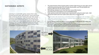 Learning in a sustainable, green campus that is one
hundred percent water self-sufficient; using natural day
light; achieving all water heating through solar panels;
cutting air-conditioning costs in limited areas by 34%
thorough protective louvers; having one of the largest
photovoltaic wall in Asia and producing 60 KW per hour
of energy through daily renewable energy techniques
gives the candidates a first hand understanding of the
possibilities of sustainable energy!
SUSTAINABLE ASPECTS • The administration block façade exploit northern light throug its wavy glass atrium
wall while generating electricity through photovoltaic south facing façade and
produce electricity for the whole campus.
• All buildings designed such that they have natural illumination
and reduce the consumption of non renewable energy.
• Solar panel provide entire heated water requirements, using hot water tanks held
above the hostel roofs from water tanks above the circular staircase
The 28 meter tall central tank is vertically divided in four stages with raw bore
well water progressively purified as it reaches topmost tank from where it is
gravity distributed to entire campus
• Two bio sewage treatment plants recycle grey water to the garden and water sinks
80% of water consumed on campus is from recycling.
• Catchment canals have been built around the campus to capture ground and rain
water, the collected water is stored in 2 acre pond on campus.
NORTH
FACADE
SOUTH
FACADE
 