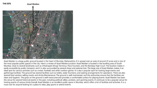 THE SITE Azad Maidan
Azad Maidan is a large public ground located in the heart of Mumbai, Maharashtra. It is spread over an area of around 25 acres and is one of
the most popular public spaces in the city. Here's a review of Azad Maidan:Location: Azad Maidan is located in the bustling area of South
Mumbai, close to several landmarks such as Chhatrapati Shivaji Terminus, Flora Fountain, and the Bombay High Court. The location makes it
easily accessible by public transport, and it is also surrounded by several shops and eateries.Size: The large size of Azad Maidan makes it an
ideal spot for various activities such as cricket, football, and other outdoor games. It is also a popular spot for hosting large events and
gatherings.Facilities: The ground has several facilities such as toilets, water fountains, and seating arrangements for spectators. There are also
several food vendors selling snacks and drinks.Maintenance: The ground is well-maintained, and the authorities ensure that the facilities are
clean and hygienic. The grass on the ground is well-manicured and provides a comfortable surface for playing.Events: Azad Maidan has been
the venue for several historical events in the past, including political rallies, protests, and sporting events. It continues to be a popular venue for
hosting events of various kinds.Overall, Azad Maidan is an excellent public space in Mumbai, which offers a lot of facilities and activities. It is a
must-visit for anyone looking for a place to relax, play sports or attend events.
 