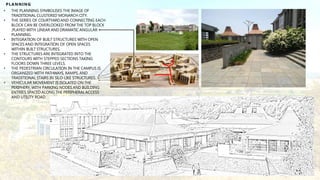PLANNING
• THE PLANNING SYMBOLISES THE IMAGE OF
TRADITIONAL CLUSTERED MONARCH CITY.
• THE SERIES OF COURTYARDAND CONNECTING EACH
BLOCK CAN BE OVERLOOKED FROM THE TOP BLOCK
,PLAYED WITH LINEAR AND DRAMATIC ANGULAR
PLANNING.
• INTEGRATION OF BUILT STRUCTURES WITH OPEN
SPACES AND INTEGRATION OF OPEN SPACES
WITHIN BUILT STRUCTURES.
• THE STRUCTURES ARE INTEGRATED INTO THE
CONTOURS WITH STEPPED SECTIONS TAKING
FLOORS DOWN THREE LEVELS.
• THE PEDESTRIAN CIRCULATION IN THE CAMPUS IS
ORGANIZED WITH PATHWAYS, RAMPS, AND
TRADITIONAL STAIRS IN SILO-LIKE STRUCTURES.
• VEHICULAR MOVEMENT IS ISOLATED ON THE
PERIPHERY, WITH PARKING NODES AND BUILDING
ENTRIES SPACED ALONG THE PERIPHERALACCESS
AND UTILITY ROAD.
 