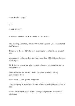 Case Study 1-A.pdf
C1-1
CASE STUDY 1
UNIFIED COMMUNICATIONS AT BOEING
The Boeing Company (http://www.boeing.com/), headquartered
in Chicago,
Illinois, is the world’s largest manufacturer of military aircraft
and
commercial jetliners. Boeing has more than 159,000 employees
working in
70 different countries who require effective communication to
develop and
build some of the world’s most complex products using
components from
more than 22,000 global suppliers.
The company’s workforce is one of the most highly educated in
the
world. Most employees hold a college degree and many hold
advanced
 