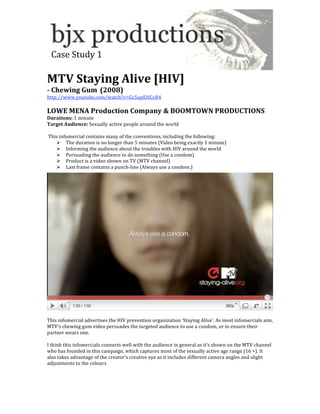  
  Case Study 1 
 
MTV Staying Alive [HIV] 
­ Chewing Gum (2008) 
http://www.youtube.com/watch?v=Gc5upEHGcB4 
 
LOWE MENA Production Company & BOOMTOWN PRODUCTIONS 
Durations: 1 minute 
Target Audience: Sexually active people around the world 
 
 This infomercial contains many of the conventions, including the following: 
     The duration is no longer than 5 minutes (Video being exactly 1 minute) 
     Informing the audience about the troubles with HIV around the world 
     Persuading the audience to do something (Use a condom) 
     Product is a video shown on TV (MTV channel) 
     Last frame contains a punch‐line (Always use a condom.) 




 
This infomercial advertises the HIV prevention organization ‘Staying Alive’. As most infomercials aim, 
MTV’s chewing gum video persuades the targeted audience to use a condom, or to ensure their 
partner wears one.  
 
I think this infomercials connects well with the audience in general as it’s shown on the MTV channel 
who has founded in this campaign, which captures most of the sexually active age range (16 +). It 
also takes advantage of the creator’s creative eye as it includes different camera angles and slight 
adjustments to the colours 
 