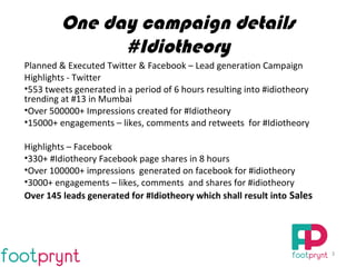 One day campaign details
#Idiotheory
Planned & Executed Twitter & Facebook – Lead generation Campaign
Highlights - Twitter
•553 tweets generated in a period of 6 hours resulting into #idiotheory
trending at #13 in Mumbai
•Over 500000+ Impressions created for #Idiotheory
•15000+ engagements – likes, comments and retweets for #Idiotheory
Highlights – Facebook
•330+ #Idiotheory Facebook page shares in 8 hours
•Over 100000+ impressions generated on facebook for #idiotheory
•3000+ engagements – likes, comments and shares for #idiotheory
Over 145 leads generated for #Idiotheory which shall result into Sales
3
 
