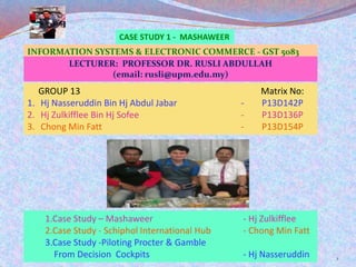 CASE STUDY 1 - MASHAWEER
1
GROUP 13 Matrix No:
1. Hj Nasseruddin Bin Hj Abdul Jabar - P13D142P
2. Hj Zulkifflee Bin Hj Sofee - P13D136P
3. Chong Min Fatt - P13D154P
1.Case Study – Mashaweer - Hj Zulkifflee
2.Case Study - Schiphol International Hub - Chong Min Fatt
3.Case Study -Piloting Procter & Gamble
From Decision Cockpits - Hj Nasseruddin
INFORMATION SYSTEMS & ELECTRONIC COMMERCE - GST 5083
LECTURER: PROFESSOR DR. RUSLI ABDULLAH
(email: rusli@upm.edu.my)
 