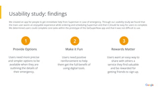 Usability study: ﬁndings
Users need more precise
and simpler options to be
available when they are
outlining the details of
their emergency.
Provide Options Make it Fun Rewards Matter
Users need positive
reinforcement to help
them get the full beneﬁt of
using digital tools.
Users want an easy way to
share with others a
service they ﬁnd valuable
and be rewarded for
getting friends to sign up.
1 2 3
We created an app for people to get immediate help from Superman in case of emergency. Through our usability study we found that
the main user wants an enjoyable experience while ordering and scheduling Superman and that it should be easy for users to complete.
We determined users could complete core tasks within the prototype of the GetSuperNow app and that it was not diﬃcult to use.
 