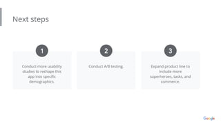 Next steps
Conduct more usability
studies to reshape this
app into speciﬁc
demographics.
Conduct A/B testing. Expand product line to
include more
superheroes, tasks, and
commerce.
1 2 3
 