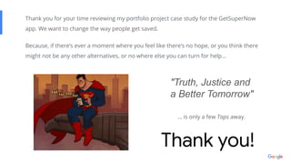 Thank you!
Thank you for your time reviewing my portfolio project case study for the GetSuperNow
app. We want to change the way people get saved.
Because, if there’s ever a moment where you feel like there’s no hope, or you think there
might not be any other alternatives, or no where else you can turn for help…
"Truth, Justice and
a Better Tomorrow"
… is only a few Taps away.
 