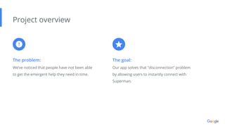 The problem:
We’ve noticed that people have not been able
to get the emergent help they need in time.
Project overview
The goal:
Our app solves that “disconnection” problem
by allowing users to instantly connect with
Superman.
 