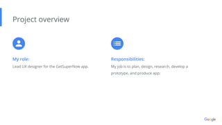 My role:
Lead UX designer for the GetSuperNow app.
Project overview
Responsibilities:
My job is to plan, design, research, develop a
prototype, and produce app.
 