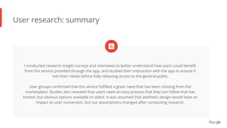 User research: summary
I conducted research insight surveys and interviews to better understand how users could beneﬁt
from the service provided through the app, and studied their interaction with the app to ensure it
met their needs before fully releasing access to the general public.
User groups conﬁrmed that the service fulﬁlled a great need that has been missing from the
marketplace. Studies also revealed that users need an easy process that they can follow that has
limited, but obvious options available to select. It was assumed that aesthetic design would have an
impact on user conversion, but our assumptions changed after conducting research.
 