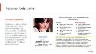 Persona: Lois Lane
Problem statement:
Lois Lane is a Journalistic
Reporter who needs
specialized rescuing
because her occupation
is dangerous. She wants
a secure phone app that
can easily connect her to
Superman in case she
ﬁnds herself in a life or
death situation.
 