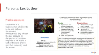 Persona: Lex Luthor
Problem statement:
Lex Luthor is a
businessman who needs
to be able to know
Superman’s
whereabouts any time of
the day because his
dangerous occupation
requires it. He wants a
fast and secure phone
app that can easily track
Superman.
 