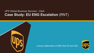 A study collaboration of GBS Clark IE and CQG
UPS Global Business Services - Clark
Case Study: EU ENG Escalation (RNT)
 