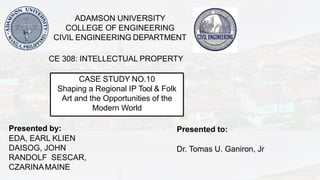 CASE STUDY NO.10
Shaping a Regional IP Tool & Folk
Art and the Opportunities of the
Modern World
Presented by:
EDA, EARL KLIEN
DAISOG, JOHN
RANDOLF SESCAR,
CZARINAMAINE
ADAMSON UNIVERSITY
COLLEGE OF ENGINEERING
CIVIL ENGINEERING DEPARTMENT
CE 308: INTELLECTUAL PROPERTY
Presented to:
Dr. Tomas U. Ganiron, Jr
 