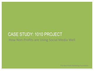 CASE STUDY: 1010 PROJECT How Non-Profits are Using Social Media Well The Non-Profit Marketing Foundation 