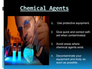 Chemical Agents
1.

Use protective equipment.

2.

Give quick and correct selfaid when contaminated.

3.

Avoid areas where
chemical agents exist.

4.

Decontaminate your
equipment and body as
soon as possible.

 